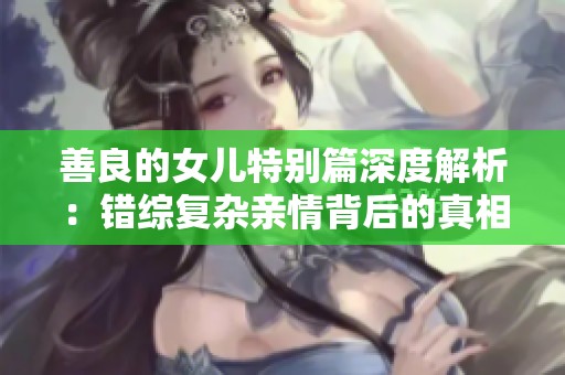 善良的女儿特别篇深度解析：错综复杂亲情背后的真相与反思