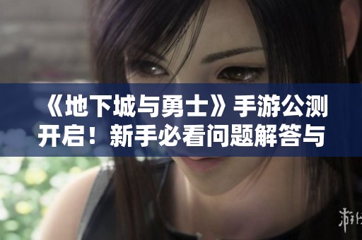 《地下城与勇士》手游公测开启！新手必看问题解答与玩法介绍