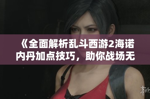 《全面解析乱斗西游2海诺内丹加点技巧，助你战场无敌》