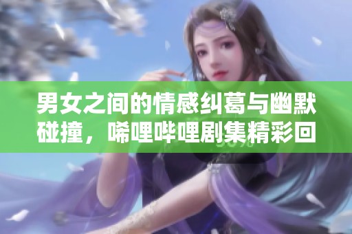 男女之间的情感纠葛与幽默碰撞，唏哩哔哩剧集精彩回顾