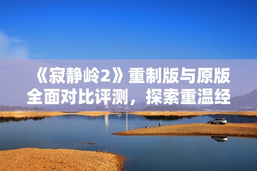 《寂静岭2》重制版与原版全面对比评测，探索重温经典魅力
