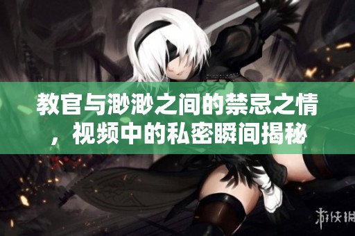 教官与渺渺之间的禁忌之情，视频中的私密瞬间揭秘