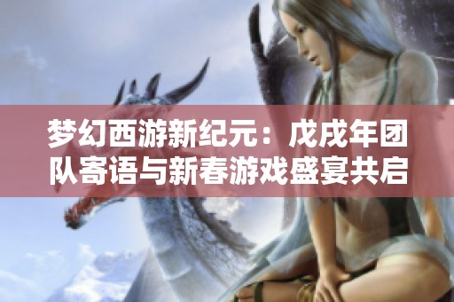 梦幻西游新纪元：戊戌年团队寄语与新春游戏盛宴共启未来