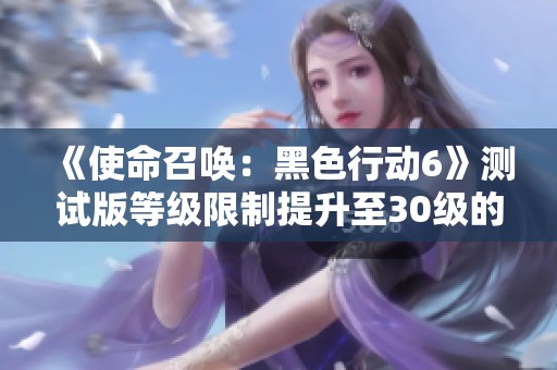 《使命召唤：黑色行动6》测试版等级限制提升至30级的全新消息