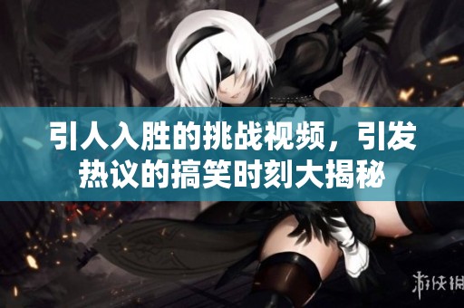 引人入胜的挑战视频，引发热议的搞笑时刻大揭秘