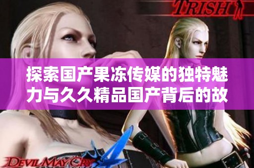 探索国产果冻传媒的独特魅力与久久精品国产背后的故事