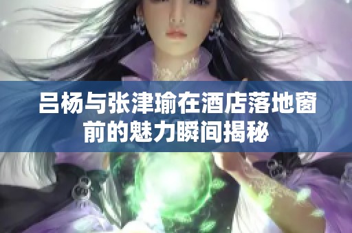 吕杨与张津瑜在酒店落地窗前的魅力瞬间揭秘