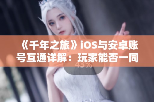 《千年之旅》iOS与安卓账号互通详解：玩家能否一同畅游？