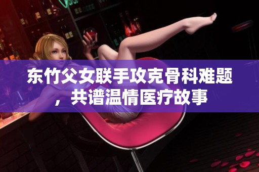 东竹父女联手攻克骨科难题，共谱温情医疗故事