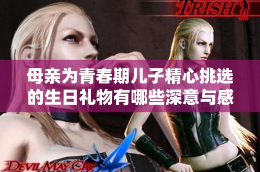 母亲为青春期儿子精心挑选的生日礼物有哪些深意与感动
