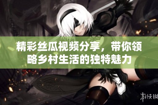 精彩丝瓜视频分享，带你领略乡村生活的独特魅力