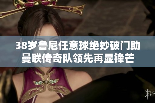 38岁鲁尼任意球绝妙破门助曼联传奇队领先再显锋芒