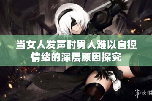 当女人发声时男人难以自控情绪的深层原因探究