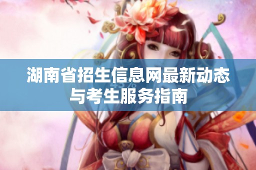湖南省招生信息网最新动态与考生服务指南
