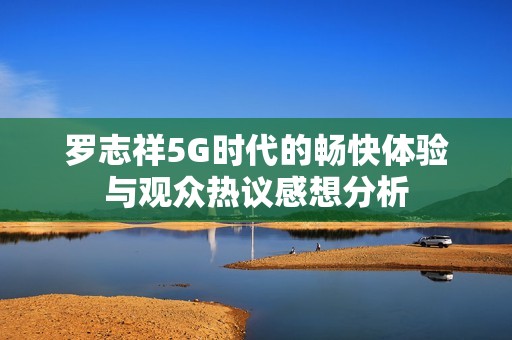 罗志祥5G时代的畅快体验与观众热议感想分析