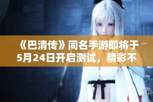 《巴清传》同名手游即将于5月24日开启测试，精彩不断！