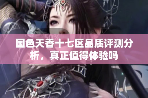 国色天香十七区品质评测分析，真正值得体验吗