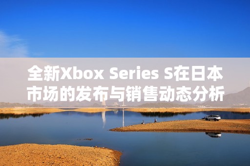 全新Xbox Series S在日本市场的发布与销售动态分析
