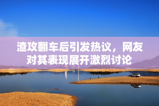 渣攻翻车后引发热议，网友对其表现展开激烈讨论