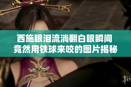 西施眼泪流淌翻白眼瞬间 竟然用铁球来咬的图片揭秘