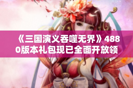 《三国演义吞噬无界》4880版本礼包现已全面开放领取活动