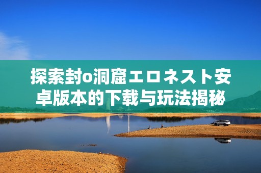 探索封o洞窟エロネスト安卓版本的下载与玩法揭秘