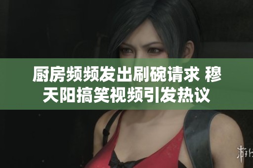 厨房频频发出刷碗请求 穆天阳搞笑视频引发热议