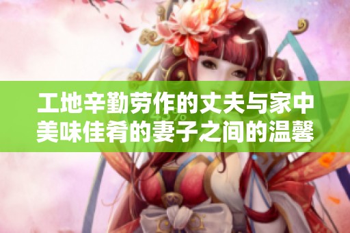 工地辛勤劳作的丈夫与家中美味佳肴的妻子之间的温馨生活