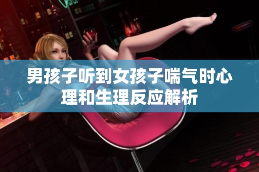 男孩子听到女孩子喘气时心理和生理反应解析